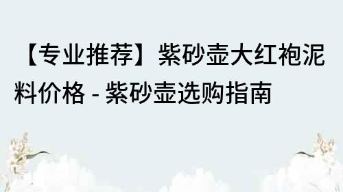 【专业推荐】紫砂壶大红袍泥料价格 - 紫砂壶选购指南