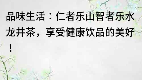 品味生活：仁者乐山智者乐水龙井茶，享受健康饮品的美好！