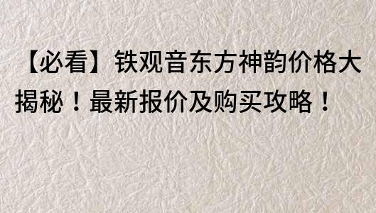 【必看】铁观音东方神韵价格大揭秘！最新报价及购买攻略！