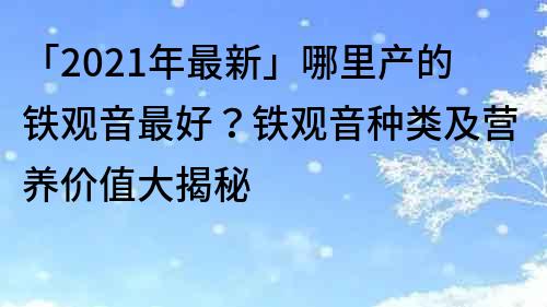 「2021年最新」哪里产的铁观音最好？铁观音种类及营养价值大揭秘