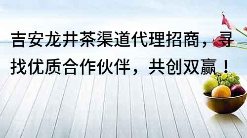 吉安龙井茶渠道代理招商，寻找优质合作伙伴，共创双赢！