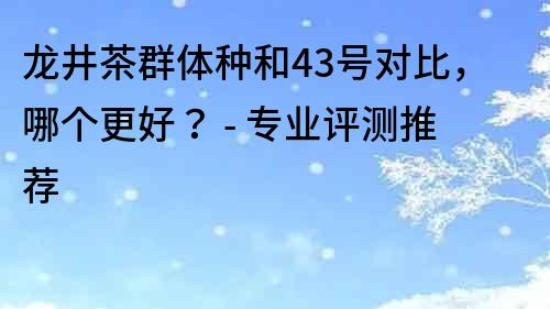 龙井茶群体种和43号对比，哪个更好？ - 专业评测推荐