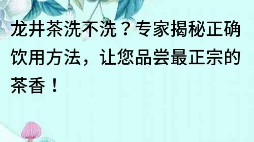 龙井茶洗不洗？专家揭秘正确饮用方法，让您品尝最正宗的茶香！