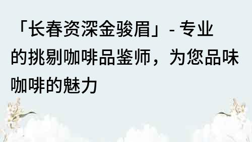 「长春资深金骏眉」- 专业的挑剔咖啡品鉴师，为您品味咖啡的魅力