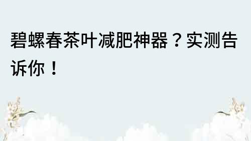 碧螺春茶叶减肥神器？实测告诉你！