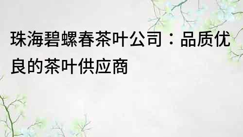 珠海碧螺春茶叶公司：品质优良的茶叶供应商