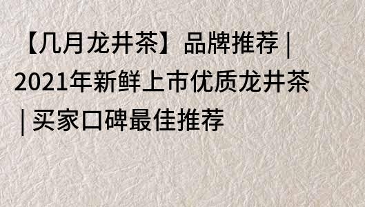 【几月龙井茶】品牌推荐 | 2021年新鲜上市优质龙井茶 | 买家口碑最佳推荐