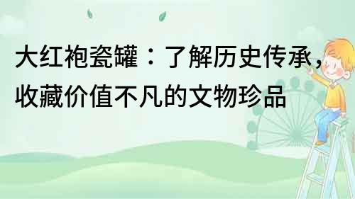 大红袍瓷罐：了解历史传承，收藏价值不凡的文物珍品