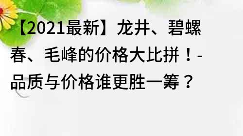 【2021最新】龙井、碧螺春、毛峰的价格大比拼！- 品质与价格谁更胜一筹？