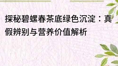 探秘碧螺春茶底绿色沉淀：真假辨别与营养价值解析