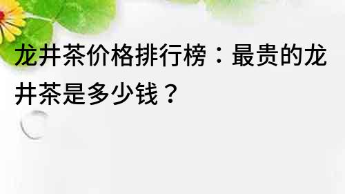 龙井茶价格排行榜：最贵的龙井茶是多少钱？