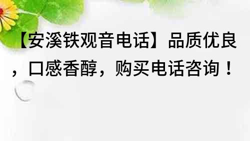 【安溪铁观音电话】品质优良，口感香醇，购买电话咨询！