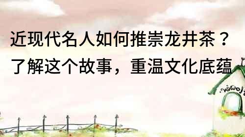 近现代名人如何推崇龙井茶？了解这个故事，重温文化底蕴