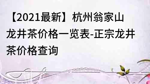 【2022最新】杭州翁家山龙井茶价格一览表-正宗龙井茶价格查询