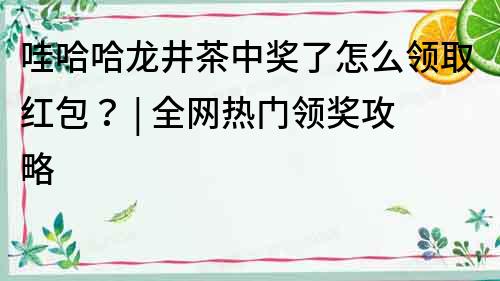 哇哈哈龙井茶中奖了怎么领取红包？ | 全网热门领奖攻略