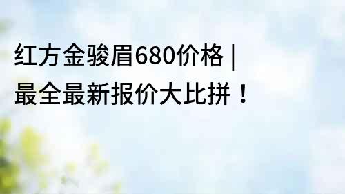 红方金骏眉680价格 | 最全最新报价大比拼！