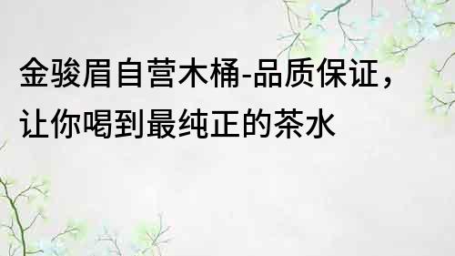 金骏眉自营木桶-品质保证，让你喝到最纯正的茶水