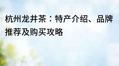 杭州龙井茶：特产介绍、品牌推荐及购买攻略