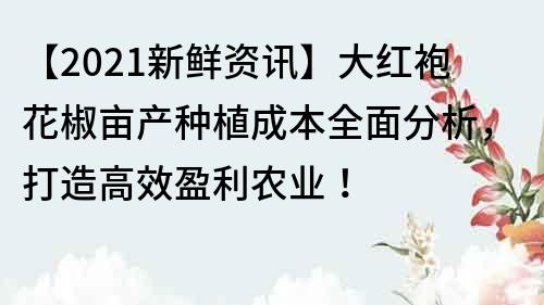 【2021新鲜资讯】大红袍花椒亩产种植成本全面分析，打造高效盈利农业！