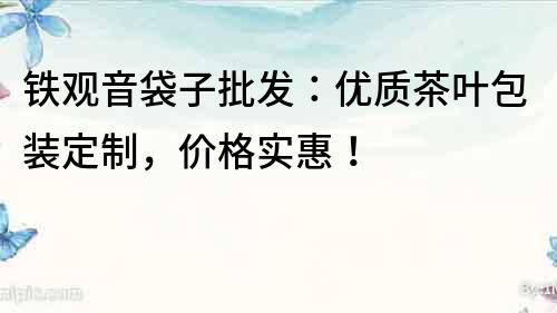 铁观音袋子批发：优质茶叶包装定制，价格实惠！