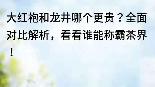 大红袍和龙井哪个更贵？全面对比解析，看看谁能称霸茶界！