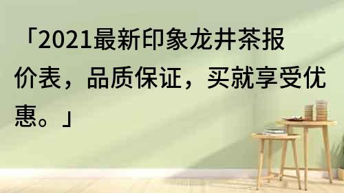 「2021最新印象龙井茶报价表，品质保证，买就享受优惠。」