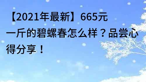 【2022年最新】665元一斤的碧螺春怎么样？品尝心得分享！