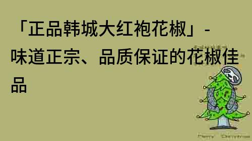 「正品韩城大红袍花椒」- 味道正宗、品质保证的花椒佳品