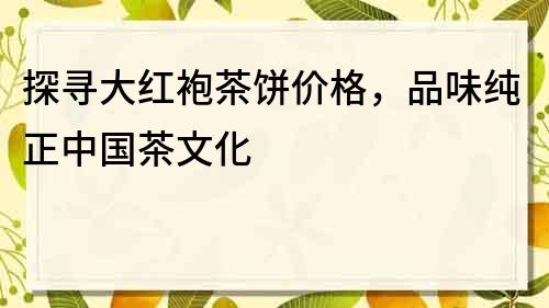 探寻大红袍茶饼价格，品味纯正中国茶文化
