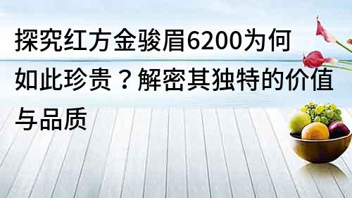 探究红方金骏眉6200为何如此珍贵？解密其独特的价值与品质