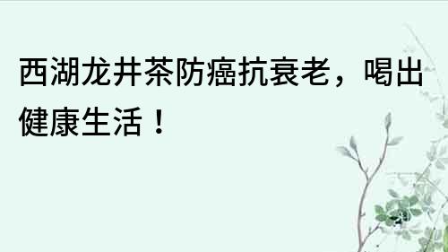 西湖龙井茶防癌抗衰老，喝出健康生活！