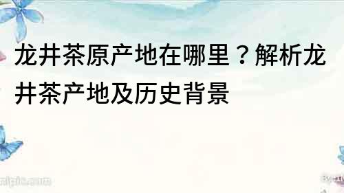 龙井茶原产地在哪里？解析龙井茶产地及历史背景