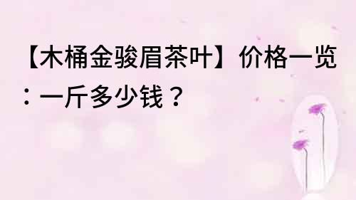 【木桶金骏眉茶叶】价格一览：一斤多少钱？