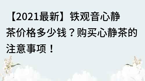 【2021最新】铁观音心静茶价格多少钱？购买心静茶的注意事项！