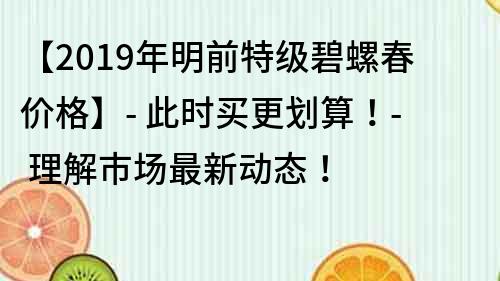 【2019年明前特级碧螺春价格】- 此时买更划算！- 理解市场最新动态！