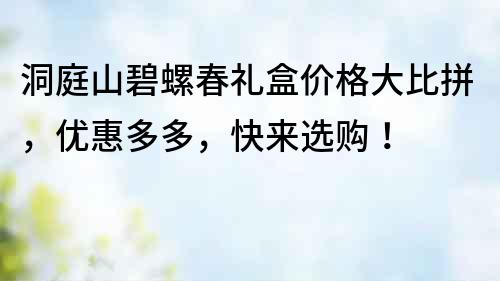 洞庭山碧螺春礼盒价格大比拼，优惠多多，快来选购！