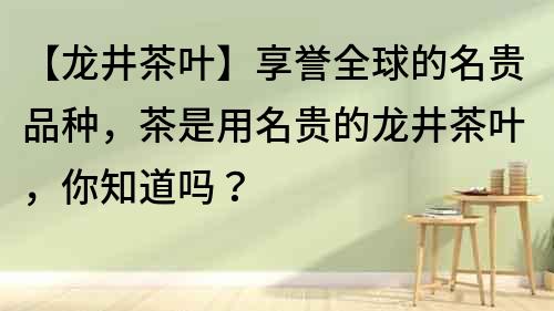 【龙井茶叶】享誉全球的名贵品种，茶是用名贵的龙井茶叶，你知道吗？