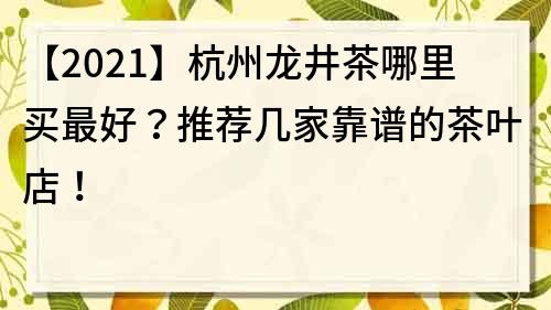 【2021】杭州龙井茶哪里买最好？推荐几家靠谱的茶叶店！