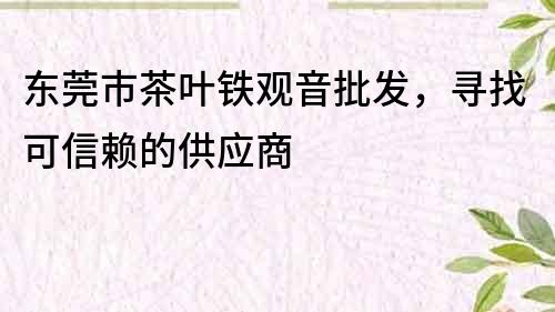 东莞市茶叶铁观音批发，寻找可信赖的供应商