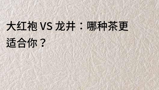 大红袍 VS 龙井：哪种茶更适合你？