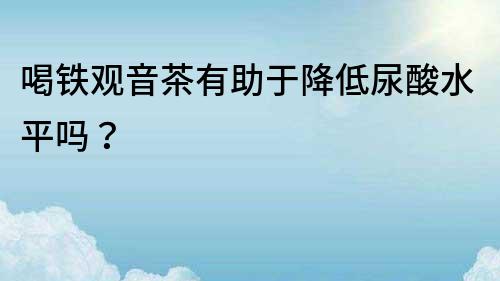 喝铁观音茶有助于降低尿酸水平吗？