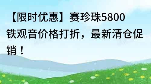 【限时优惠】赛珍珠5800铁观音价格打折，最新清仓促销！