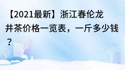 【2021最新】浙江春伦龙井茶价格一览表，一斤多少钱？