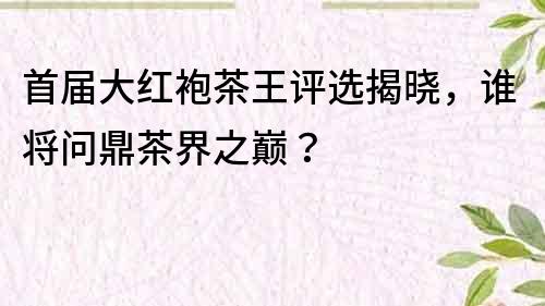 首届大红袍茶王评选揭晓，谁将问鼎茶界之巅？