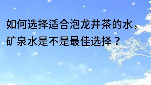 如何选择适合泡龙井茶的水，矿泉水是不是最佳选择？