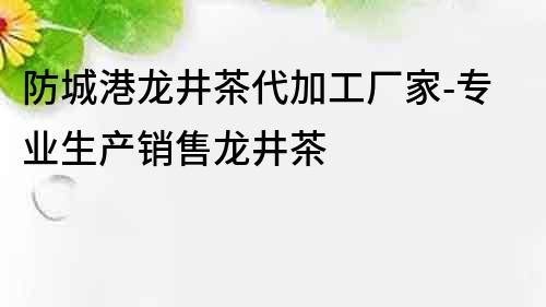 防城港龙井茶代加工厂家-专业生产销售龙井茶