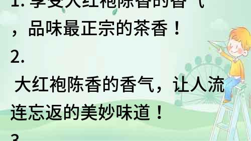 1. 享受大红袍陈香的香气，品味最正宗的茶香！
2. 大红袍陈香的香气，让人流连忘返的美妙味道！
3. 茶香四溢，大红袍陈香的香气让你的味蕾狂欢！
4. 大红袍陈香的香气，勾起你对正宗茶文化的向往！
5. 大红袍陈香的香气，让你享受茶道之美！
6. 大红袍陈香的香气，探索中国传统茶文化的精髓！
7. 大红袍陈香的香气，品味中国优秀传统文化的魅力！
8. 大红袍陈香的香气，感受中国茶文化的无穷魅力！
9. 大红袍陈香的香气，引领你走进神秘的茶文化世界！
10. 大红袍陈香的香气，发现传统茶文化中的无限美好！