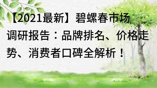 【2021最新】碧螺春市场调研报告：品牌排名、价格走势、消费者口碑全解析！