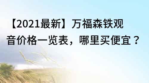 【2021最新】万福森铁观音价格一览表，哪里买便宜？