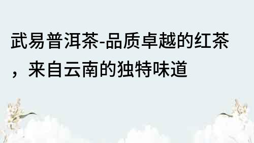 武易普洱茶-品质卓越的红茶，来自云南的独特味道